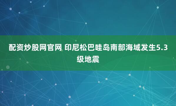 配资炒股网官网 印尼松巴哇岛南部海域发生5.3级地震