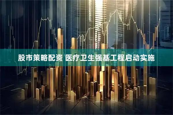 股市策略配资 医疗卫生强基工程启动实施