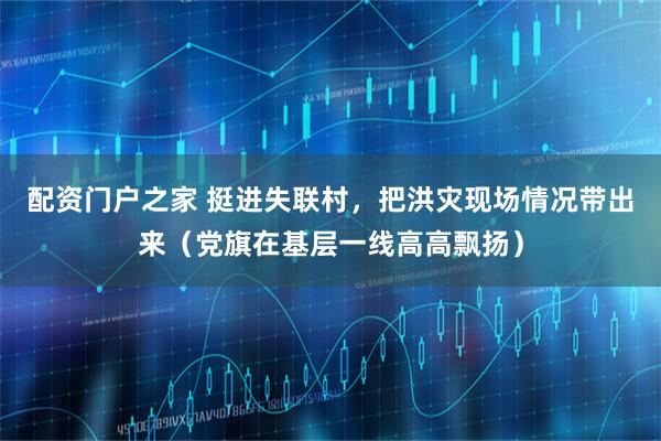 配资门户之家 挺进失联村，把洪灾现场情况带出来（党旗在基层一线高高飘扬）
