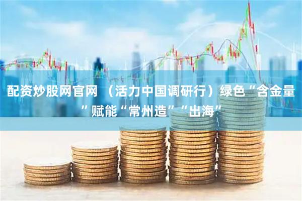 配资炒股网官网 （活力中国调研行）绿色“含金量”赋能“常州造”“出海”