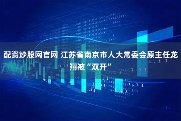 配资炒股网官网 江苏省南京市人大常委会原主任龙翔被“双开”