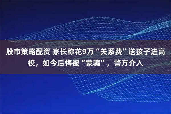 股市策略配资 家长称花9万“关系费”送孩子进高校，如今后悔被“蒙骗”，警方介入