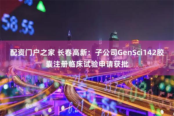 配资门户之家 长春高新：子公司GenSci142胶囊注册临床试验申请获批