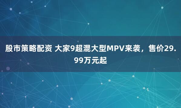 股市策略配资 大家9超混大型MPV来袭，售价29.99万元起