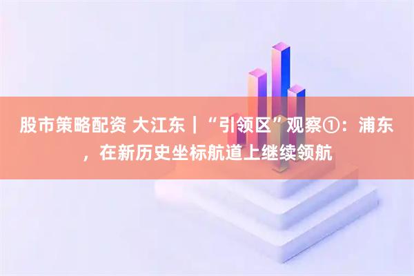 股市策略配资 大江东｜“引领区”观察①：浦东，在新历史坐标航道上继续领航